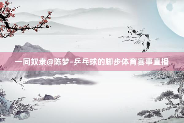 一同奴隶@陈梦-乒乓球的脚步体育赛事直播