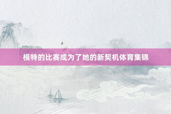 模特的比赛成为了她的新契机体育集锦