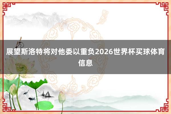 展望斯洛特将对他委以重负2026世界杯买球体育信息