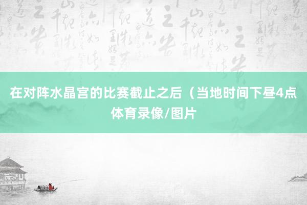 在对阵水晶宫的比赛截止之后（当地时间下昼4点体育录像/图片