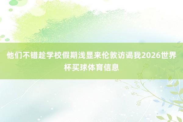 他们不错趁学校假期浅显来伦敦访谒我2026世界杯买球体育信息