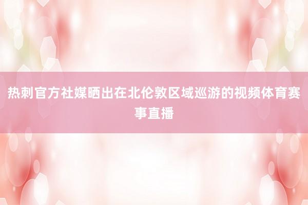 热刺官方社媒晒出在北伦敦区域巡游的视频体育赛事直播