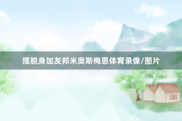摆脱身加友邦米奥斯梅恩体育录像/图片