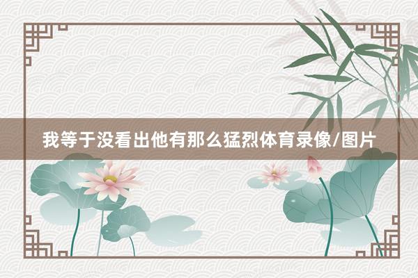 我等于没看出他有那么猛烈体育录像/图片