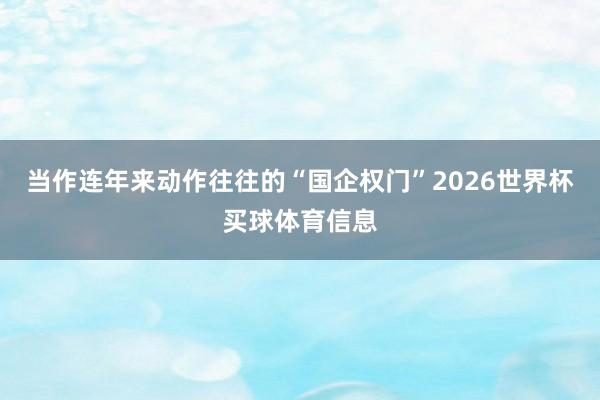 当作连年来动作往往的“国企权门”2026世界杯买球体育信息