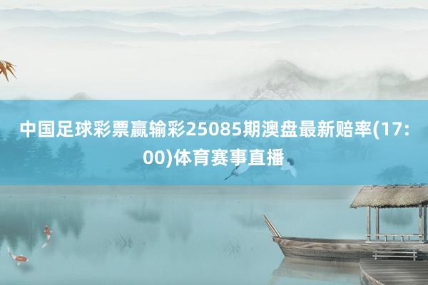 中国足球彩票赢输彩25085期澳盘最新赔率(17:00)体育赛事直播