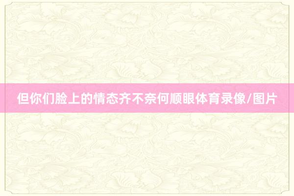 但你们脸上的情态齐不奈何顺眼体育录像/图片