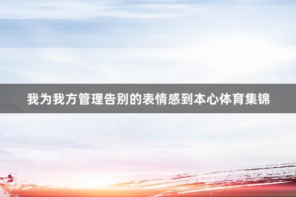 我为我方管理告别的表情感到本心体育集锦