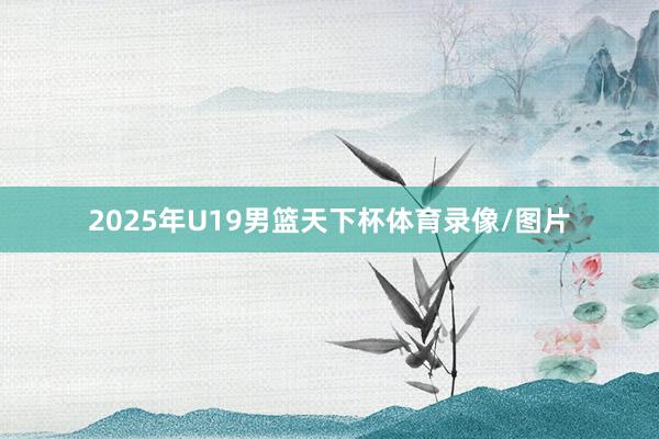 2025年U19男篮天下杯体育录像/图片
