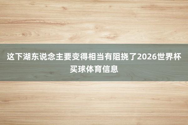 这下湖东说念主要变得相当有阻挠了2026世界杯买球体育信息