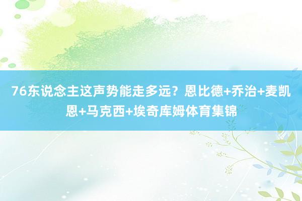 76东说念主这声势能走多远？恩比德+乔治+麦凯恩+马克西+埃奇库姆体育集锦