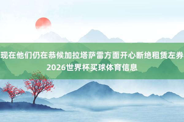 现在他们仍在恭候加拉塔萨雷方面开心断绝租赁左券2026世界杯买球体育信息