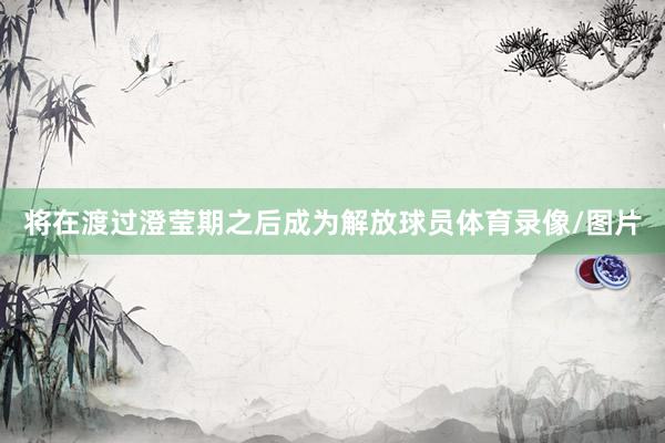 将在渡过澄莹期之后成为解放球员体育录像/图片