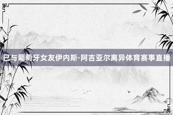 已与葡萄牙女友伊内斯·阿吉亚尔离异体育赛事直播