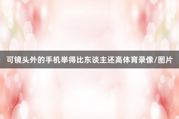 可镜头外的手机举得比东谈主还高体育录像/图片