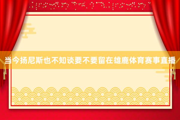 当今扬尼斯也不知谈要不要留在雄鹿体育赛事直播