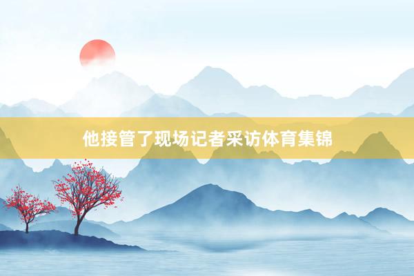 他接管了现场记者采访体育集锦