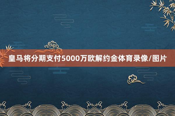 皇马将分期支付5000万欧解约金体育录像/图片