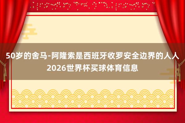 50岁的舍马-阿隆索是西班牙收罗安全边界的人人2026世界杯买球体育信息
