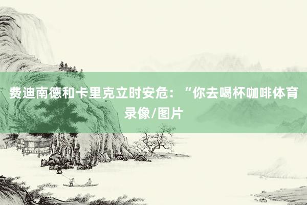 费迪南德和卡里克立时安危：“你去喝杯咖啡体育录像/图片