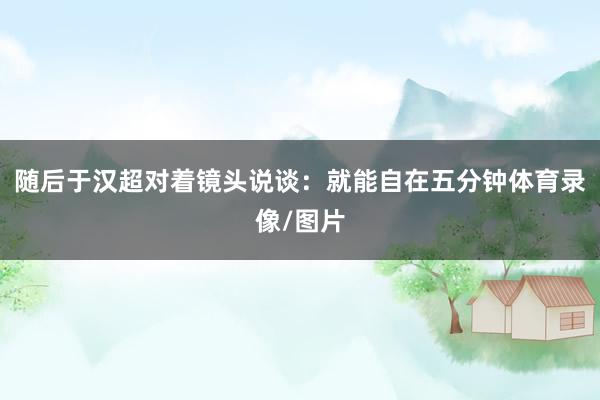 随后于汉超对着镜头说谈：就能自在五分钟体育录像/图片