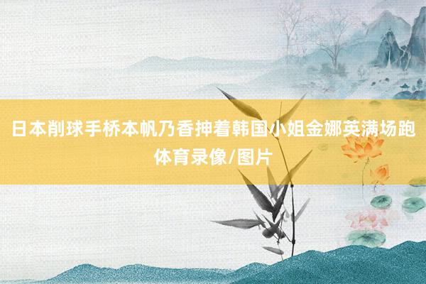 日本削球手桥本帆乃香抻着韩国小姐金娜英满场跑体育录像/图片