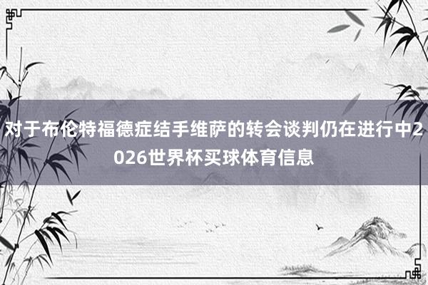 对于布伦特福德症结手维萨的转会谈判仍在进行中2026世界杯买球体育信息