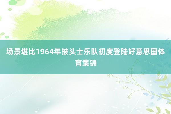 场景堪比1964年披头士乐队初度登陆好意思国体育集锦