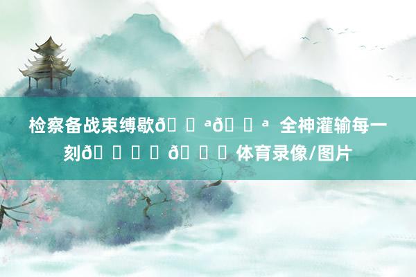 检察备战束缚歇💪💪  全神灌输每一刻🏃‍🏃体育录像/图片