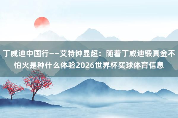 丁威迪中国行——艾特钟显超：随着丁威迪锻真金不怕火是种什么体验2026世界杯买球体育信息