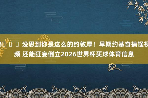 😛没思到你是这么的约敦厚！早期约基奇搞怪视频 还能狂妄倒立2026世界杯买球体育信息