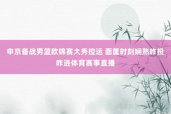 申京备战男篮欧锦赛大秀控运 面筐时刻娴熟咋投咋进体育赛事直播