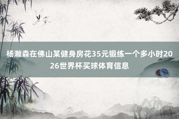 杨瀚森在佛山某健身房花35元锻练一个多小时2026世界杯买球体育信息