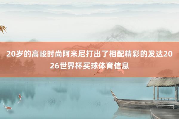 20岁的高峻时尚阿米尼打出了相配精彩的发达2026世界杯买球体育信息