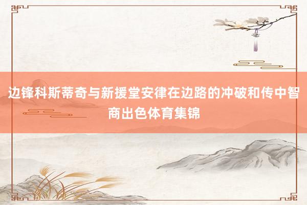 边锋科斯蒂奇与新援堂安律在边路的冲破和传中智商出色体育集锦