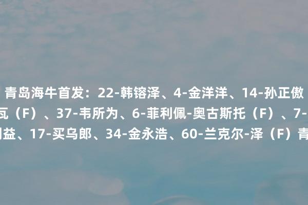 青岛海牛首发：22-韩镕泽、4-金洋洋、14-孙正傲、26-尼古拉-拉德马诺瓦（F）、37-韦所为、6-菲利佩-奥古斯托（F）、7-萨里奇（F）、8-林创益、17-买乌郎、34-金永浩、60-兰克尔-泽（F）青岛海牛替补：1-刘君、28-牟鹏飞、5-沙一博、13-张弛、16-李海龙、23-宋龙、2-肖鲲、25-贾不凡、27-郑龙、30-车世伟、31-罗森文、10-冯伯元河南首发：18-王国明、4-叶力江、23-卢卡斯-马亚（F）、36-迈达纳（F）、6-王上源、22-黄锐烽、38-卢永涛、40-纳萨里奥（F）、7-钟义浩、9-费利佩-卡多索（F）、11-阿奇姆彭（F）河南替补：33-史成龙、2-刘易鑫、3-周缘德、10-黄紫昌、15-刘斌、16-杨阔、17-何小珂、19-杨意林、27-牛梓屹、29-郑达伦、30-刘鑫瑜、39-李星贤    体育赛事直播