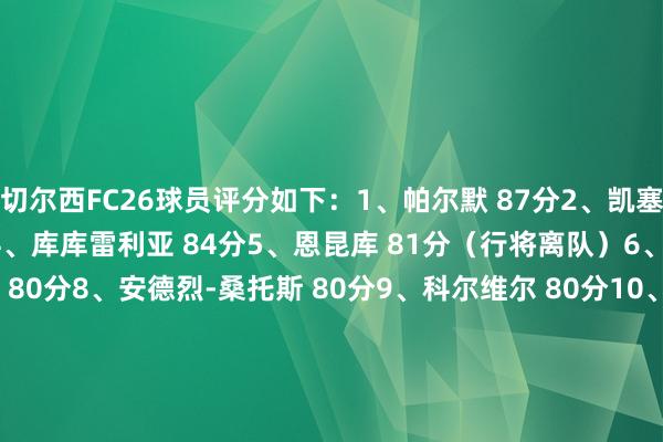 切尔西FC26球员评分如下：1、帕尔默 87分2、凯塞多 87分3、恩佐 84分4、库库雷利亚 84分5、恩昆库 81分（行将离队）6、詹姆斯 81分7、内托 80分8、安德烈-桑托斯 80分9、科尔维尔 80分10、若昂-佩德罗 79分11、查洛巴 79分12、古斯托 79分13、韦斯利-福法纳 79分14、桑切斯 78分15、阿达拉比奥尤 78分16、拉维亚 78分17、斯特林 78分（可能离队）18、德拉普 78分19、哈托 78分20、吉滕斯 78分21、埃斯特旺 78分    体育集锦