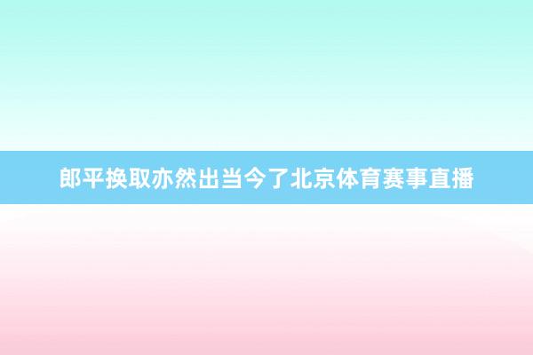 郎平换取亦然出当今了北京体育赛事直播