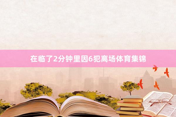 在临了2分钟里因6犯离场体育集锦