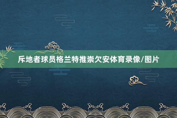 斥地者球员格兰特推崇欠安体育录像/图片