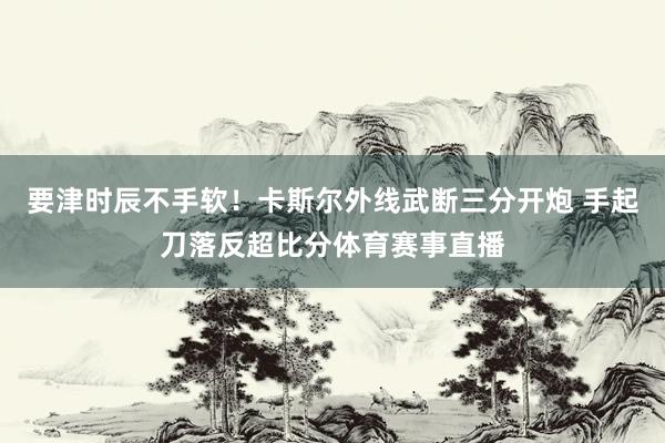 要津时辰不手软！卡斯尔外线武断三分开炮 手起刀落反超比分体育赛事直播