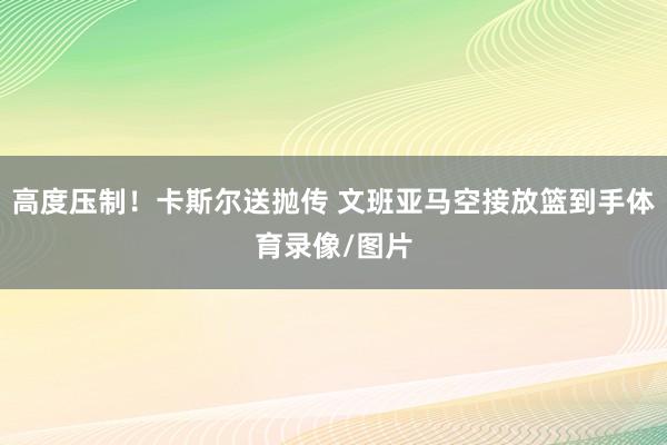 高度压制！卡斯尔送抛传 文班亚马空接放篮到手体育录像/图片