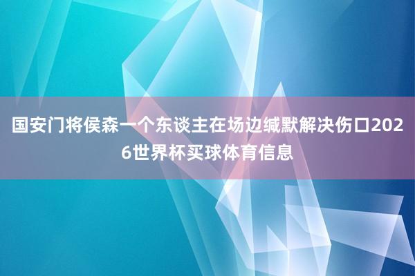 国安门将侯森一个东谈主在场边缄默解决伤口2026世界杯买球体育信息