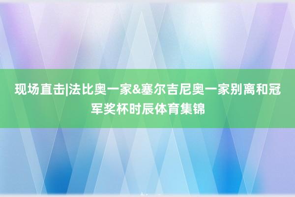 现场直击|法比奥一家&塞尔吉尼奥一家别离和冠军奖杯时辰体育集锦