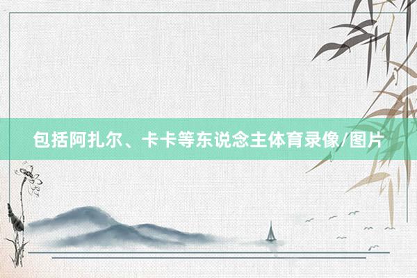 包括阿扎尔、卡卡等东说念主体育录像/图片