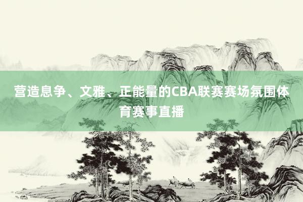 营造息争、文雅、正能量的CBA联赛赛场氛围体育赛事直播