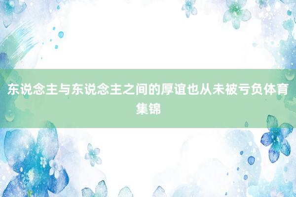 东说念主与东说念主之间的厚谊也从未被亏负体育集锦