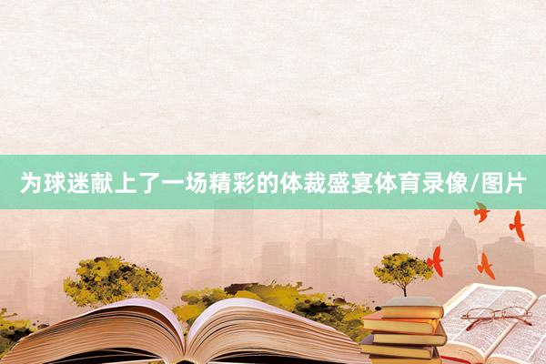 为球迷献上了一场精彩的体裁盛宴体育录像/图片
