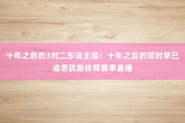 十年之前的3对二东谈主组！十年之后的现时早已追思犹新体育赛事直播