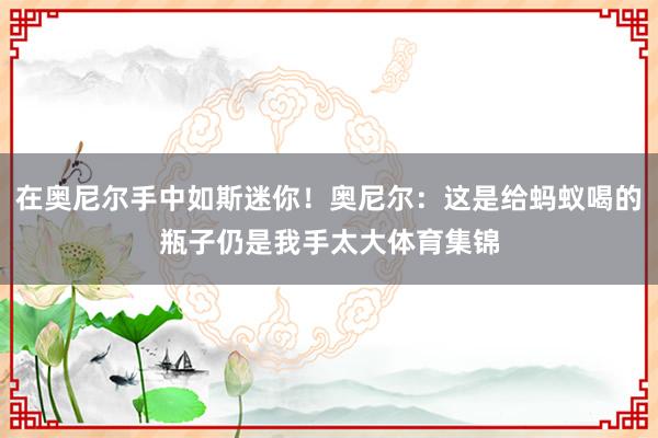 在奥尼尔手中如斯迷你！奥尼尔：这是给蚂蚁喝的瓶子仍是我手太大体育集锦